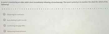 A nurse is monitoring an older adult client immediately following a bronchoscopy. The nurse's priority is to monitor the client for which of the
following?
Observing for confusion
Auscultating breath sounds
Confirming the gag reflex
Measuring blood pressure
O
...