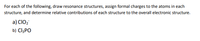 For each of the following, draw resonance structures, assign formal charges to the atoms in each
structure, and determine relative contributions of each structure to the overall electronic structure.
a) CIO2
b) CI3PO
