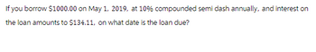 If you borrow $1000.00 on May 1, 2019, at 10% compounded semi dash annually, and interest on
the loan amounts to $134.11, on what date is the loan due?