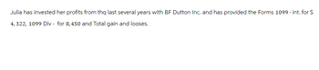 Julia has invested her profits from the last several years with BF Dutton Inc. and has provided the Forms 1099 - int. for $
4,322, 1099 Div - for 8,450 and Total gain and looses.