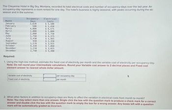 The Cheyenne Hotel in Big Sky, Montana, recorded its total electrical costs and number of occupancy-days over the last year. An
occupancy-day represents a room rented for one day. The hotel's business is highly seasonal, with peaks occurring during the ski
season and in the summer.
Month
January
February
March
April
May
June
July
August
September
October
November
December
Occupancy-
Days
2,620
580
4,080
2,000
2,880
1,750
3,430
940
1,570
4,320
1,210
2,740
Electrical
Costs
$ 5,100
$ 1,450
$ 6,575
Variable cost of electricity
Fixed cost of electricity
$5,000
$ 5,750
$ 4,375
$ 5,965
$ 2,350
$ 3,925
$7,060
$3,025
$5,400
Required:
1. Using the high-low method, estimate the fixed cost of electricity per month and the variable cost of electricity per occupancy-day.
Note: Do not round your intermediate calculations. Round your Variable cost answer to 2 decimal places and Fixed cost
element answer to nearest whole dollar amount.
per occupancy-day
per month
2. What other factors in addition to occupancy-days are likely to affect the variation in electrical costs from month to month?
Note: You may select more than one answer. Single click the box with the question mark to produce a check mark for a correct
answer and double click the box with the question mark to empty the box for a wrong answer. Any boxes left with a question
mark will be automatically graded as incorrect.