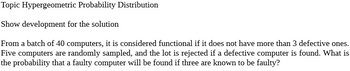 Topic Hypergeometric Probability Distribution
Show development for the solution
From a batch of 40 computers, it is considered functional if it does not have more than 3 defective ones.
Five computers are randomly sampled, and the lot is rejected if a defective computer is found. What is
the probability that a faulty computer will be found if three are known to be faulty?