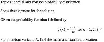 Topic Binomial and Poisson probability distribution
Show development for the solution
Given the probability function f defined by:
5-x
f(x) = for x = 1, 2, 3, 4
10
For a random variable X, find the mean and standard deviation.