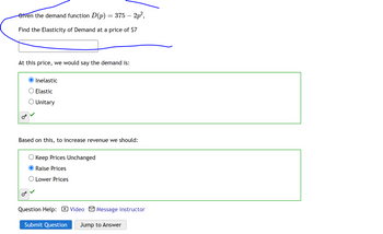 Given the demand function D(p) = 375 – 2p²,
Find the Elasticity of Demand at a price of $7
At this price, we would say the demand is:
Inelastic
Elastic
O Unitary
Based on this, to increase revenue we should:
Keep Prices Unchanged
Raise Prices
Lower Prices
Question Help: Video Message instructor
Submit Question Jump to Answer