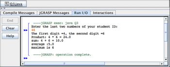 Q3.java
Compile Messages JGRASP Messages Run I/O Interactions
End
Clear
Help
----jGRASP exec: java Q3
Enter the last two numbers of your student ID:
46
The first digit =4, the second digit =6
Product: 4 * 6 = 24.0
sum: 4 + 6 = 10.0
average :5.0
maximum is 6
---jGRASP: operation complete.
====
III