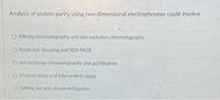 Analysis of protein purity using two-dimensional electrophoresis could involve
O Affinity chromatography and size exclusion chromatography
O Isoelectric focusing and SDS-PAGE
O lon exchange chromatography and gel filtration
O Enzyme assay and total protein assay
Salting out and ultracentrifugation
