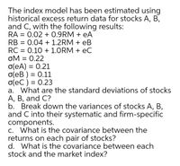 The index model has been estimated using
historical excess return data for stocks A, B,
and C, with the following results:
RA = 0.02 + 0.9RM + eA
RB =
0.04 + 1.2RM + eB
RC = 0.10 + 1.ORM + eC
OM
oM = 0.22
o(eA) = 0.21
o(eB ) = 0.11
o(eC ) = 0.23
a. What are the standard deviations of stocks
A, B, and C?
b. Break down the variances of stocks A, B,
and C into their systematic and firm-specific
components.
c. What is the covariance between the
returns on each pair of stocks?
d. What is the covariance between each
stock and the market index?
