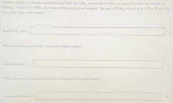 A 0.660 g sample of a mixture containing only NaBr and CaBr, is dissolved in water. An excess of an aqueous solution of
Pb(NO₂), is added. The PbBr, that forms is filtered, dried, and weighed. The mass of PbBr, is found to be 1.20 g. What is the
mass of Br ions in the sample?
mass of Br ions:
What is the mass percent of Br ions in the original sample?
mass percent Br
What is the percent composition by mass of NaBr and CaBr, in the sample?
mass percent NaBr
g