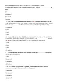 Q \Fill in the blank the correct word or phrase which is showing reason or result.
1) Large numbers of people from all over the world visit Petra, in Jordan,
its
beauty.
A).so
B).because of
C).as a result
D).because
2) One of the greatest achievements of Emperor Qin Shi Huang was the building of the first
Great Wall of China to protect China from its enemies. Not all of his achievements were military,
however, as he . introduced a common form of writing throughout the country.
a.)in addition
b.)plus
c.)add
d.)also
3) In ancient China, more than 700,000 workers and craftsmen took 38 years to complete the
huge imperial palace, offices, and halls, all surrounded by a wall.
Qin Shi Huang ordered an army to be built so that his palace would be protected.
Emperor
a.)add
b.)also
c.)plus
d.)in addition
4 ) Historians are often required to learn languages such as latin
read ancient
manuscripts and inscriptions.
a.)thus
b.)as a result
c.)in order to
d.)therefore
5) In 79 CE Pompeii was covered by a thick layer of volcanic ash from Mount Vesuvius.
the city was particularly well preserved.
a.)Therefore
b.)because of
c.)in order to
d.)as a result

