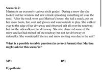 Scenario 2:
Marissa is an extremely curious sixth grader. During a snow day she
looked out her window and saw a truck spreading something all over the
road. After the truck went past Marissa's house, she had a snack, put on
her snow boots, hat, coat and gloves and went outside to play. She walked
over to the edge of her driveway and observed salt all over the roadway,
but not the sidewalks or her driveway. She also observed some of the
snow and ice had melted off the roadway but not her driveway or
sidewalks. She wondered if the ice and snow melting was due to the salt?
What is a possible testable question (in correct format) that Marissa
might ask for this scenario?
MV:
RV:
Нуpothesis:
