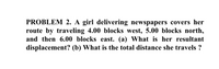 PROBLEM 2. A girl delivering newspapers covers her
route by traveling 4.00 blocks west, 5.00 blocks north,
and then 6.00 blocks east. (a) What is her resultant
displacement? (b) What is the total distance she travels ?
