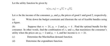 Let the utility function be given by
u(x1, x2) = √√x1 + √√x₂.
Let m be the income of the consumer, p₁ and p2 the prices of good 1 and good 2, respectively.
Write down the budget constraint and illustrate the set of feasible bundles using
(a)
a figure.
(b)
Suppose that m = 24, p₁ = 2 and p2 = 4. Find the optimal bundle for the
consumer. In other words, find the combination of ₁ and 2 that maximizes the consumer's
utility when the prices are p2 = 2 and p₁ = 4, and her income is m = 24.
(c)
Determine the Marshallian demand function.
(d)
Determine the expenditure function.