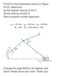 P4.23 For the mechanism shown in Figure
P4.23, determine
(a) the angular velocity of link 3
(b) the velocity of point C
Use a complex number approach.
Го, в — 5.0 cm; "вс — 6.0 сm; rBD 3D 10.0 cm
02 = 40°; 0, = 15.0 rad/sec CW
%3D
60°
2
3
1
4
1
Change the angle BCD to 45 degrees and
solve. Please show your work. Thank you!
3.0 cm
B.
