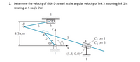 2. Determine the velocity of slide D as well as the angular velocity of link 3 assuming link 2 is
rotating at 5 rad/s cw.
OD
В
4.5 cm
G on 1
C3 on 3
(5.8, 0.0)-
