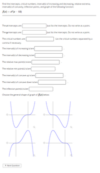 Find the intercepts, critical numbers, interval(s) of increasing and decreasing relative extrema,
interval(s) of concavity, inflection points, and graph of the fallowing function:
f(z) = r(z - 12)
The intercepts are:
Just list the intercepts. Do not write as a point
The y intercepts are
Just list the intercepts. Do not write as a point.
The critical numbers are:
List the critical numbers separated by a
comma if necessary.
The intervals) of increasing is/are
The interval(s) of decreasing is/are
The relative max paint(s) is/are
The relative min pointis) is/are
The interval(s) of concave up islare
The interval(s) of concave down is/are
The inflection point(s) is/are
Choose the general shape of graph of f(z) below:
> Next Question
