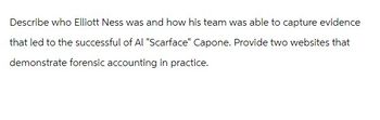 Describe who Elliott Ness was and how his team was able to capture evidence
that led to the successful of Al "Scarface" Capone. Provide two websites that
demonstrate forensic accounting in practice.