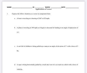 NAME:
1.
Express the follow situation as a vector in component form:
a. A boat is traveling at a bearing of 260° at 35 mph.
15⁰.
ID:
BLOCK:
Applications of Vectors
b. A plane is traveling at 300 mph as it begins to descend for landing at an angle of depression of
lbs.
DATE:
c. A cart full of children is being pulled up a ramp at an angle of elevation of 3° with a force of 5
1600 lbs.
d. A rope is being horizontally pulled by a truck due west of a car stuck in a ditch with a force of