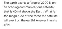 The earth exerts a force of 2900 N on
an orbiting communications satellite
that is 40 mi above the Earth. What is
the magnitude of the force the satellite
will exert on the earth? Answer in units
of N.
