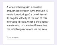 A wheel rotating with a constant
angular acceleration turns through 15
revolutions during a 2 s time interval.
Its angular velocity at the end of this
interval is 18 rad/s. What is the angular
acceleration of the wheel? Note that
the initial angular velocity is not zero.
Your answer
