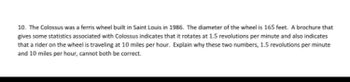 10. The Colossus was a ferris wheel built in Saint Louis in 1986. The diameter of the wheel is 165 feet. A brochure that
gives some statistics associated with Colossus indicates that it rotates at 1.5 revolutions per minute and also indicates
that a rider on the wheel is traveling at 10 miles per hour. Explain why these two numbers, 1.5 revolutions per minute
and 10 miles per hour, cannot both be correct.
