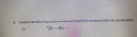 ### Nuclear Reactions: Practice Problem

#### Question 5:

**Complete the following nuclear reaction and identify the missing element (use periodic table)**

(i)
\[ \phantom{^{238}_{92}}\text{U} \rightarrow \phantom{^{4}_{2}}\text{He} + \text{X} \]

Assume the initial isotope is Uranium-238 and it decays, producing an alpha particle (denoted by \(\phantom{^{4}_{2}}\text{He}\)) and another element (denoted by \(\text{X}\)).

### Instructions:

1. Identify the alpha particle: \( \phantom{^{4}_{2}} \text{He} \). It has 2 protons and an atomic mass of 4.
2. Use the conservation of mass and atomic numbers to find the missing element, \(\text{X}\):
   - Initial isotope Uranium-238: \( \phantom{^{238}_{92}} \text{U} \) has an atomic number of 92 and a mass number of 238.
   - The decay process produces an alpha particle and another nucleus, so the total mass and atomic numbers should be conserved.

Using these details, calculate the atomic number and mass number of the missing element \(\text{X}\).

### Calculation Process:

1. **Mass Number Calculation:**
   \[ 238 = 4 + (mass \, number \, of \, X) \]

   Therefore,
   \[ mass \, number \, of \, X = 238 - 4 = 234 \]

2. **Atomic Number Calculation:**
   \[ 92 = 2 + (atomic \, number \, of \, X) \]

   Therefore,
   \[ atomic \, number \, of \, X = 92 - 2 = 90 \]

Hence, the missing element \(\text{X}\) has an atomic number of 90, which corresponds to Thorium (Th) in the periodic table.

### Completed Reaction:
\[ \phantom{^{238}_{92}}\text{U} \rightarrow \phantom{^{4}_{2}}\text{He} + \phantom{^{234}_{90}}\text{Th} \]

This example shows how the conservation laws for mass and atomic number can help solve for unknowns in nuclear reactions.