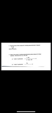 3. Give the name of this compound, including stereochemistry if relevant:
H Br
HCEC-C CH,CH,
4. Write in the product, including stereochemistry where relevant, for these
reactions. See end of ch. 8, p. 301-303.
1. ВН,
a) 1-ethyl-1-cyclobutene
2. Н-Ог. ОН
Br2
b) 1-ethyl-1-cyclobutene
