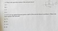 4s2
4: What is the equivalent resister of the network shown?
А: 1
Ca
В: 2
С: 3
D: 4
5: If 30 volt was applied between points a-and-b of the network shown in problem 4. What is the
total current of the network?
A: 7.5
В: 10
C: 15.5
D: 20
