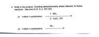 4. Write in the product, including stereochemistry where relevant, for these
reactions. See end of ch. 8, p. 301-303.
1. ВНз
a) 1-ethyl-1-cyclobutene
2. НаОг, "ОН
Br2
b) 1-ethyl-1-cyclobutene
