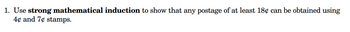 **Problem Statement:**

1. Use **strong mathematical induction** to show that any postage of at least 18¢ can be obtained using 4¢ and 7¢ stamps.

---

**Explanation:**

This problem requires the use of strong mathematical induction, a powerful method often used in mathematical proofs. The goal is to demonstrate that for any amount of postage that is 18 cents or more, it is possible to achieve this exact amount using combinations of stamps valued at 4 cents and 7 cents.

**Steps for Induction:**

1. **Base Cases:** Check small examples such as 18¢, 19¢, 20¢, and 21¢ to see if they can be formed using just 4¢ and 7¢ stamps.

2. **Inductive Step:** Assume for some integer \( k \) that all postage values from 18¢ up to \( k \) cents can be formed using 4¢ and 7¢ stamps. Then show that \( k+1 \) cents can also be formed.

3. **Conclusion:** By proving the base cases and the inductive step, you conclude that the statement holds for all postage values of 18¢ and above.

Imagine preparing this proof for educational purposes, highlighting how the combination of different values within a set can cover a vast range of possibilities through structured reasoning.