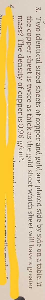 3. Two identical sized sheets of copper and gold are placed side by side on a table. If
the copper sheet is twice as thick as the gold sheet which sheet will have a greater
mass? The density of copper is 8.96 g/cm3.
