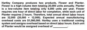 Hartley Company produces two products, Flower and Planter.
Flower is a high-volume item totaling 20,000 units annually. Planter
is a low-volume item totaling only 6,000 units per year. Flower
requires one hour of direct labor for completion, while each unit of
Planter requires 2 hours. Therefore, total annual direct labor hours
are 32,000 (20,000 + 12,000). Expected annual manufacturing
overhead costs are $1,080,000. Hartley uses a traditional costing
system and assigns overhead based on direct labor hours. Each unit
of Planter would be assigned overhead of