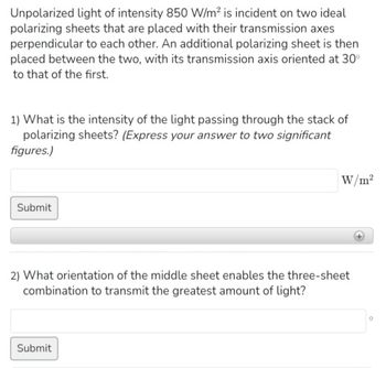 Unpolarized light of intensity 850 W/m² is incident on two ideal
polarizing sheets that are placed with their transmission axes
perpendicular to each other. An additional polarizing sheet is then
placed between the two, with its transmission axis oriented at 30°
to that of the first.
1) What is the intensity of the light passing through the stack of
polarizing sheets? (Express your answer to two significant
figures.)
Submit
W/m²
2) What orientation of the middle sheet enables the three-sheet
combination to transmit the greatest amount of light?
Submit