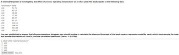 A chemical engineer is investigating the effect of process operating temperature on product yield. The study results in the following data:
Temperature Yield
100
57.71
110
63.17
120
76.30
130
73.30
140
89.07
150
91.17
160
170
114.11
106.33
180
190
114.38
124.07
You can use Minitab to answer the following questions. However, you should be able to calculate the slope and intercept of the least squares regression model by hand, which requires only the mear
and standard deviations of X and Y, and the correlation coefficient (here r = 0.9751).
1. what is the mean temperature?
155
150
130
145
Submit Answer Tries 0/2