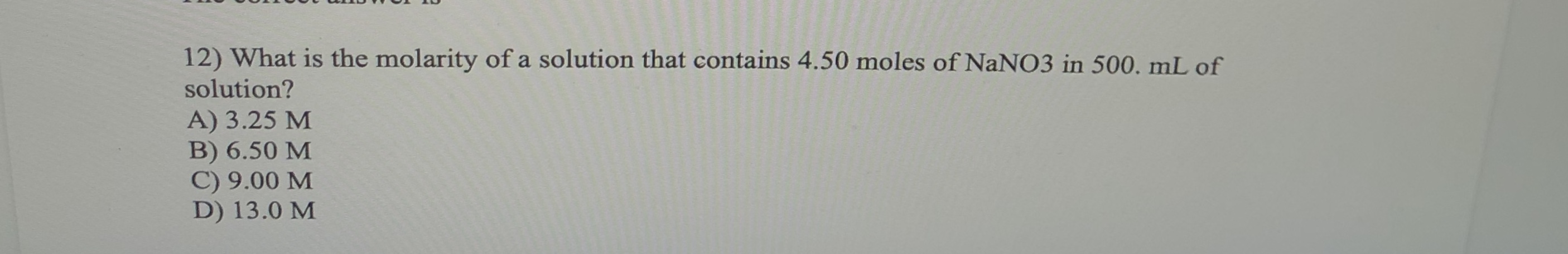 12) What is the molarity of a solution that contains 4.50 moles of NaNO3 in 500, mL of
solution?
A) 3.25 M
B) 6.50 M
C) 9.00 M
D) 13.0 M
