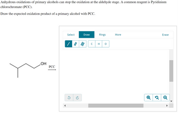 Anhydrous oxidations of primary alcohols can stop the oxidation at the aldehyde stage. A common reagent is Pyridinium
chlorochromate (PCC).
Draw the expected oxidation product of a primary alcohol with PCC.
OH
PCC
Select
Draw
/////
Rings
с H
More
Q 2
Erase
2 Q