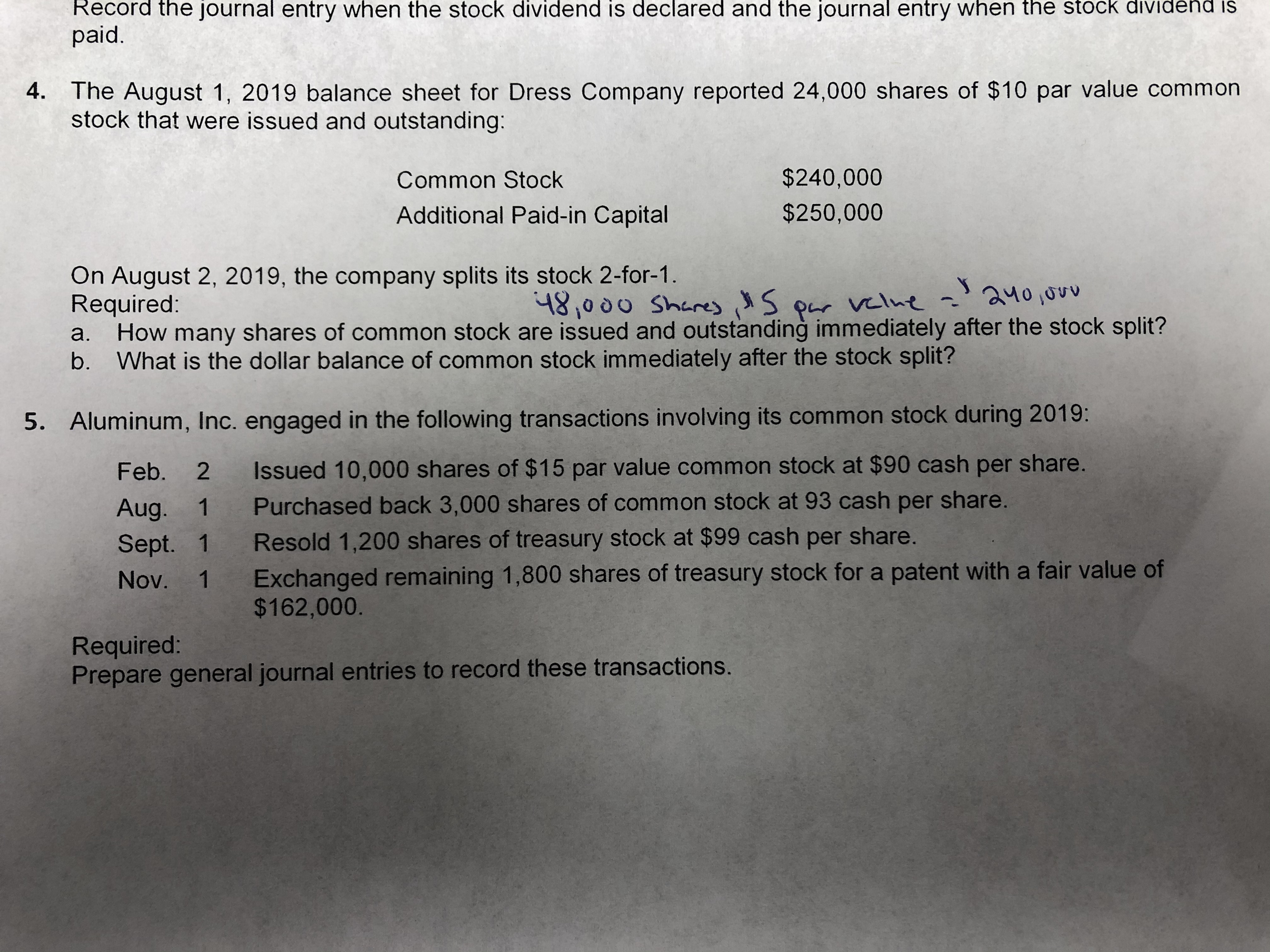 Record the journal entry when the stock dividend is declared and the journal entry when the st
paid.
d is
4. The August 1, 2019 balance sheet for Dress Company reported 24,000 shares of $10 par value common
stock that were issued and outstanding:
$240,000
Common Stock
$250,000
Additional Paid-in Capital
On August 2, 2019, the company splits its stock 2-for-1.
Required:
How many shares of common stock are issued and outstanding immediately after the stock split?
b. What is the dollar balance of common stock immediately after the stock split?
১५০ ৩৩
481000 SharesS
Par vlut
a.
5. Aluminum, Inc. engaged in the following transactions involving its common stock during 2019:
Issued 10,000 shares of $15 par value common stock at $90 cash per share.
2
Feb.
Purchased back 3,000 shares of common stock at 93 cash per share.
1
Aug.
Resold 1,200 shares of treasury stock at $99 cash per share.
1
Sept.
Exchanged remaining 1,800 shares of treasury stock for a patent with a fair value of
$162,000
1
Nov.
Required:
Prepare general journal entries to record these transactions.
