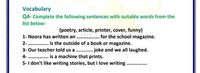 Vocabulary
Q4- Complete the following sentences with suitable words from the
list below:
(poetry, article, printer, cover, funny)
1- Noora has written an . for the school magazine.
2- . is the outside of a book or magazine.
3- Our teacher told us a . . joke and we all laughed.
4- . is a machine that prints.
5- I don't like writing stories, but I love writing
...............
