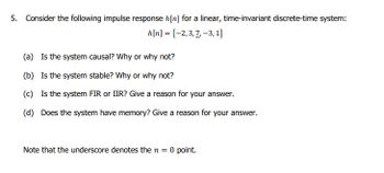 5. Consider the following impulse response h[n] for a linear, time-invariant discrete-time system:
h[n] = {-2,3,7-3,1}
(a) Is the system causal? Why or why not?
(b) Is the system stable? Why or why not?
(c) Is the system FIR or IIR? Give a reason for your answer.
(d) Does the system have memory? Give a reason for your answer.
Note that the underscore denotes the n = 0 point.