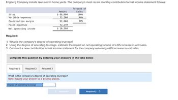 Engberg Company installs lawn sod in home yards. The company's most recent monthly contribution format income statement follows:
Sales
Variable expenses
Contribution margin
Fixed expenses
Net operating income
Required 1
Amount
$ 88,000
35, 200
Required:
1. What is the company's degree of operating leverage?
2. Using the degree of operating leverage, estimate the impact on net operating income of a 6% increase in unit sales.
3. Construct a new contribution format income statement for the company assuming a 6% increase in unit sales.
Required 2 Required 3
52,800
42, 240
$ 10,560
Complete this question by entering your answers in the tabs below.
Degree of operating leverage
What is the company's degree of operating leverage?
Note: Round your answer to 2 decimal places.
Percent of
Sales
100%
40%
60%
< Required 1
Required 2 >