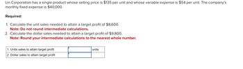 Lin Corporation has a single product whose selling price is $135 per unit and whose variable expense is $54 per unit. The company's
monthly fixed expense is $40,000.
Required:
1. Calculate the unit sales needed to attain a target profit of $8,600.
Note: Do not round intermediate calculations.
2. Calculate the dollar sales needed to attain a target profit of $9,800.
Note: Round your intermediate calculations to the nearest whole number.
1. Units sales to attain target profit
2. Dollar sales to attain target profit
units