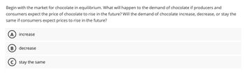 Begin with the market for chocolate in equilibrium. What will happen to the demand of chocolate if producers and
consumers expect the price of chocolate to rise in the future? Will the demand of chocolate increase, decrease, or stay the
same if consumers expect prices to rise in the future?
A increase
B
decrease
stay the same