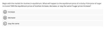 Begin with the market for slushies in equilibrium. What will happen to the equilibrium price of a slushy if the price of sugar
increases? Will the equilibrium prices of slushies increase, decrease, or stay the same if sugar prices increase?
A increase
B decrease
C) stay the same