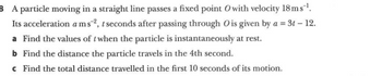 8 A particle moving in a straight line passes a fixed point O with velocity 18ms-¹.
Its acceleration a ms2², t seconds after passing through O is given by a = 3t - 12.
a Find the values of t when the particle is instantaneously at rest.
b Find the distance the particle travels in the 4th second.
c Find the total distance travelled in the first 10 seconds of its motion.