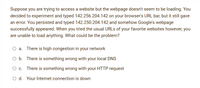 Suppose you are trying to access a website but the webpage doesn't seem to be loading. You
decided to experiment and typed 142.256.204.142 on your browser's URL bar, but it still gave
an error. You persisted and typed 142.250.204.142 and somehow Google's webpage
successfully appeared. When you tried the usual URLS of your favorite websites however, you
are unable to load anything. What could be the problem?
There is high congestion in your network
O b. There is something wrong with your local DNS
O c. There is something wrong with your HTTP request
O d. Your Internet connection is down
