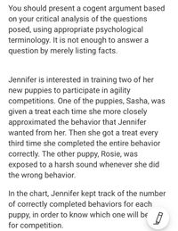 You should present a cogent argument based
on your critical analysis of the questions
posed, using appropriate psychological
terminology. It is not enough to answer a
question by merely listing facts.
Jennifer is interested in training two of her
new puppies to participate in agility
competitions. One of the puppies, Sasha, was
given a treat each time she more closely
approximated the behavior that Jennifer
wanted from her. Then she got a treat every
third time she completed the entire behavior
correctly. The other puppy, Rosie, was
exposed to a harsh sound whenever she did
the wrong behavior.
In the chart, Jennifer kept track of the number
of correctly completed behaviors for each
puppy, in order to know which one will be
for competition.
