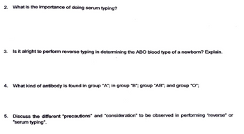 2. What is the importance of doing serum typing?
3. Is it alright to perform reverse typing in determining the ABO blood type of a newborn? Explain.
4. What kind of antibody is found in group "A"; in group "B"; group "AB"; and group "O";
5.
Discuss the different "precautions" and "consideration" to be observed in performing "reverse" or
"serum typing".