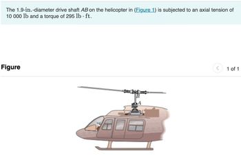 The 1.9-in.-diameter drive shaft AB on the helicopter in (Figure 1) is subjected to an axial tension of
10 000 lb and a torque of 295 lb · ft.
Figure
>
1 of 1