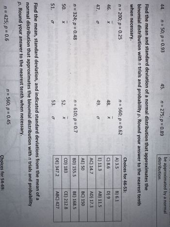 44.
46.
47.
n = 50; p = 0.93
Find the mean and standard deviation of a normal distribution that approximates the
binomial distribution with n trials and probability p. Round your answer to the nearest tenth
when necessary.
n = 200; p = 0.25
50.
51.
X
n = 324; p = 0.48
O
X
σ
45.
n = 275; p = 0.89
n = 425; p = 0.6
n = 560; p = 0.62
48.
49.
X
O
n = 610; p = 0.7
52. X
53.
be approximated by a normal
distribution.
σ
Choices for 46-53:
A) 3.5
C) 8.6
E) 11.3
AC) 14.7
AE) 50
BD) 155.5
CD) 183
DE) 347.2
Find the mean, standard deviation, and indicated standard deviations from the mean of a
normal distribution that approximates the binomial distribution with n trials and probability
p. Round your answer to the nearest tenth when necessary.
n = 560; p = 0.45
B) 6.1
D) 9
AB) 11.5
AD) 17.3
BC) 150
BE) 168.5
CE) 212.8
ABC) 427
Choices for 54-69: