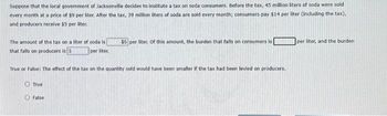 Suppose that the local government of Jacksonville decides to institute a tax on soda consumers. Before the tax, 45 million liters of soda were sold
every month at a price of $9 per liter. After the tax, 39 million liters of soda are sold every month; consumers pay $14 per liter (including the tax),
and producers receive $5 per liter.
The amount of the tax on a liter of soda is
that falls on producers is 5
per liter
True or False: The effect of the tax on the quantity sold would have been smaller if the tax had been levied on producers.
True
$5 per liter. Of this amount, the burden that falls on consumers is
False
per liter, and the burden