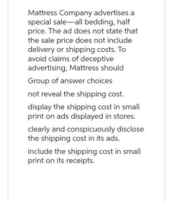 Mattress Company advertises a
special sale-all bedding, half
price. The ad does not state that
the sale price does not include
delivery or shipping costs. To
avoid claims of deceptive
advertising, Mattress should
Group of answer choices
not reveal the shipping cost.
display the shipping cost in small
print on ads displayed in stores.
clearly and conspicuously disclose
the shipping cost in its ads.
include the shipping cost in small
print on its receipts.